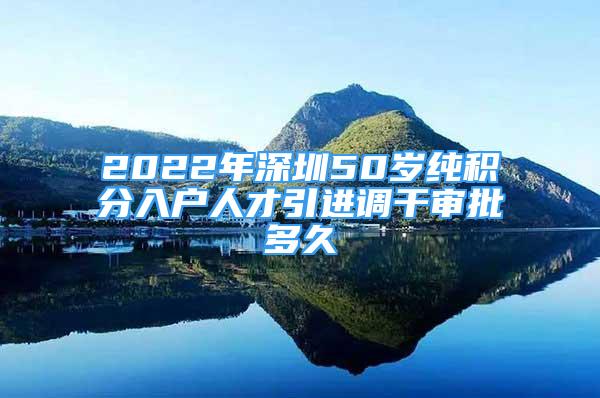 2022年深圳50岁纯积分入户人才引进调干审批多久