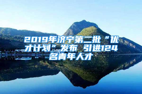 2019年济宁第二批“优才计划”发布 引进124名青年人才