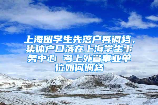 上海留学生先落户再调档，集体户口落在上海学生事务中心 考上外省事业单位如何调档