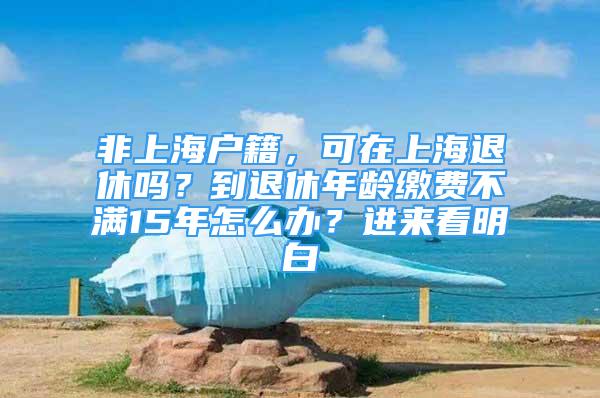 非上海户籍，可在上海退休吗？到退休年龄缴费不满15年怎么办？进来看明白→