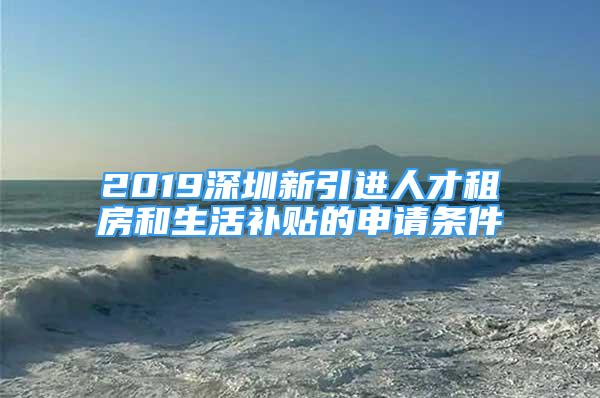 2019深圳新引进人才租房和生活补贴的申请条件