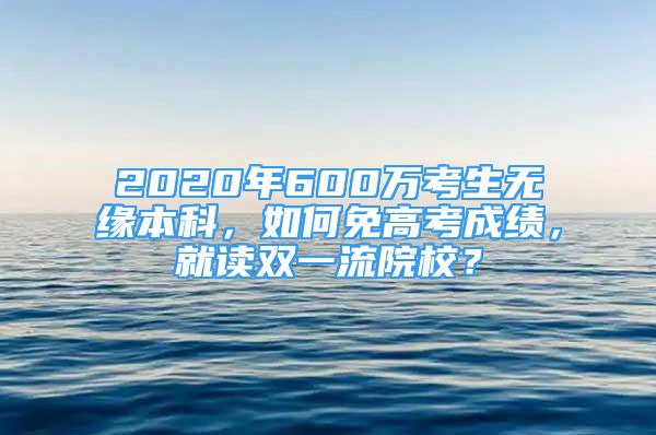 2020年600万考生无缘本科，如何免高考成绩，就读双一流院校？