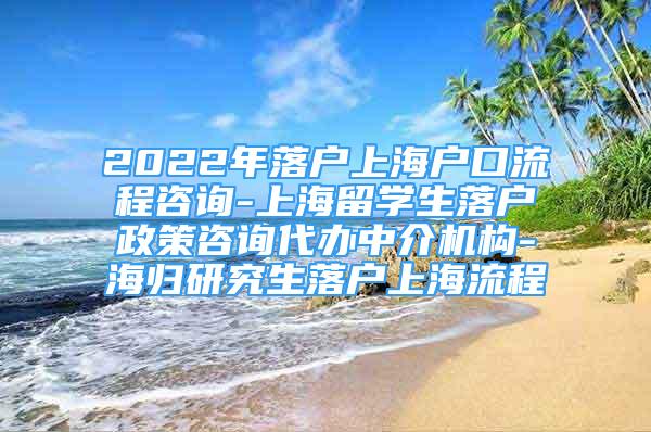 2022年落户上海户口流程咨询-上海留学生落户政策咨询代办中介机构-海归研究生落户上海流程