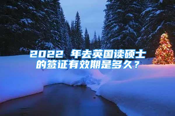 2022 年去英国读硕士的签证有效期是多久？