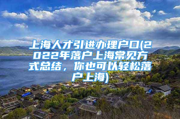 上海人才引进办理户口(2022年落户上海常见方式总结，你也可以轻松落户上海)