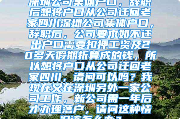 深圳公司集体户口，辞职后想将户口从公司迁回老家四川深圳公司集体户口，辞职后，公司要求如不迁出户口需要扣押工资及20多天假期折算成的钱，所以想将户口从公司迁回老家四川，请问可以吗？我现在又在深圳另外一家公司工作，新公司需一年后才办理落户，请问这种情况该怎么办？