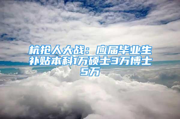 杭抢人大战：应届毕业生补贴本科1万硕士3万博士5万