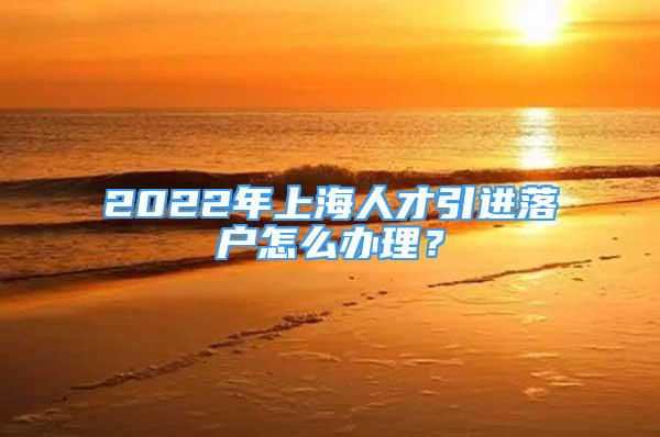 2022年上海人才引进落户怎么办理？