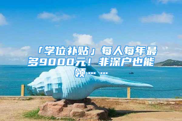 「学位补贴」每人每年最多9000元！非深户也能领……