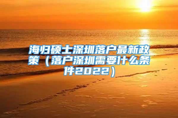 海归硕士深圳落户最新政策（落户深圳需要什么条件2022）