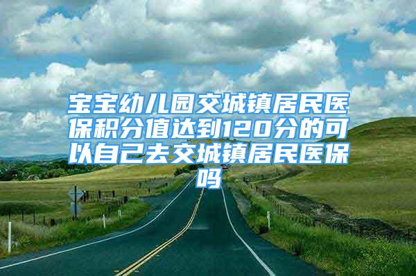 宝宝幼儿园交城镇居民医保积分值达到120分的可以自己去交城镇居民医保吗