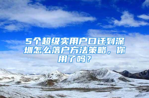 5个超级实用户口迁到深圳怎么落户方法策略，你用了吗？