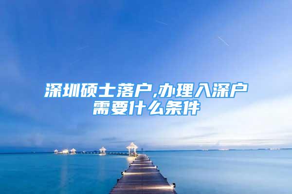 深圳硕士落户,办理入深户需要什么条件