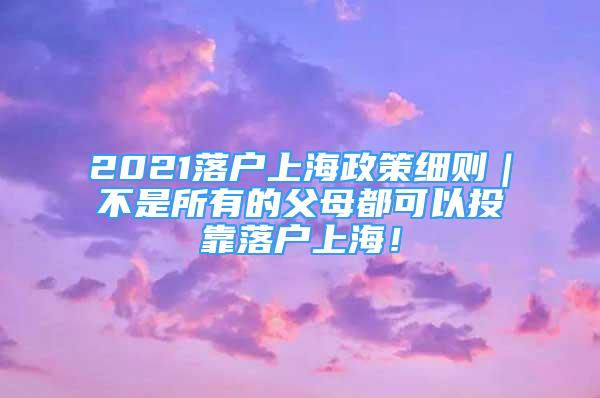 2021落户上海政策细则｜不是所有的父母都可以投靠落户上海！