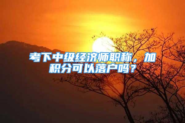 考下中级经济师职称，加积分可以落户吗？