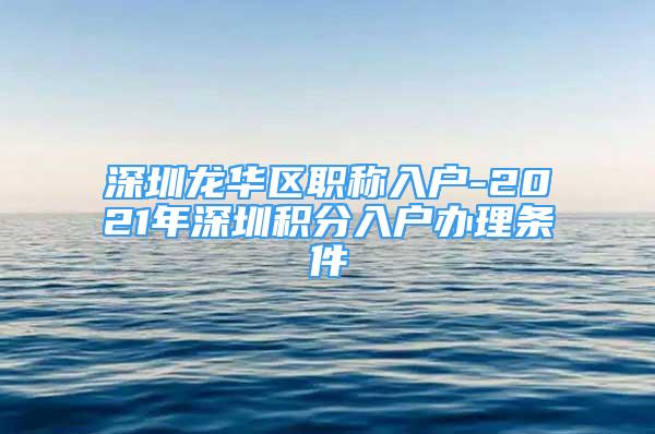 深圳龙华区职称入户-2021年深圳积分入户办理条件