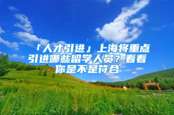 「人才引进」上海将重点引进哪些留学人员？看看你是不是符合→