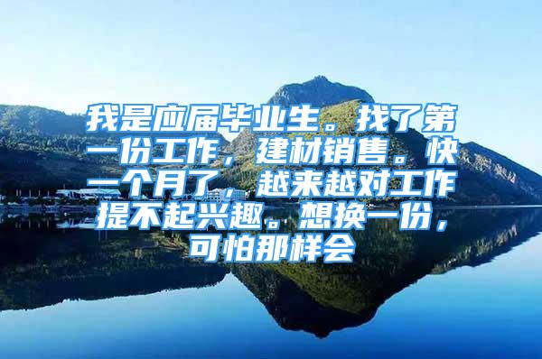 我是应届毕业生。找了第一份工作，建材销售。快一个月了，越来越对工作提不起兴趣。想换一份，可怕那样会