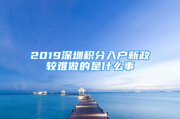 2019深圳积分入户新政较难做的是什么事