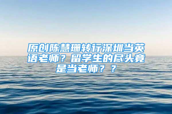 原创陈慧珊转行深圳当英语老师？留学生的尽头竟是当老师？？