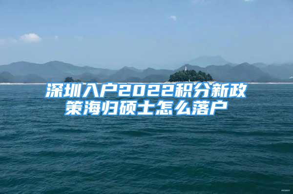 深圳入户2022积分新政策海归硕士怎么落户