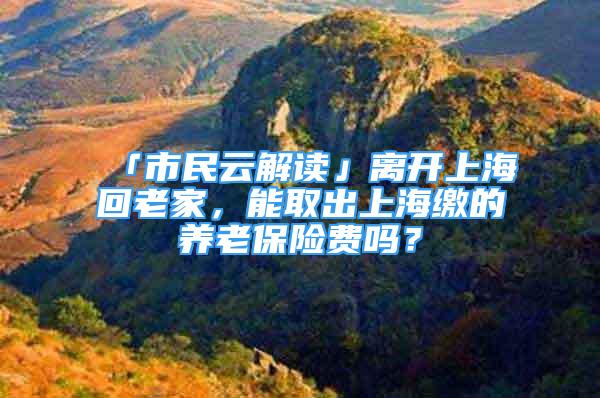 「市民云解读」离开上海回老家，能取出上海缴的养老保险费吗？