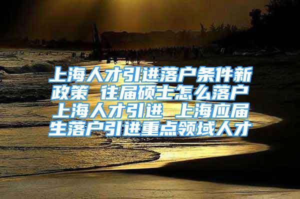 上海人才引进落户条件新政策 往届硕士怎么落户上海人才引进 上海应届生落户引进重点领域人才