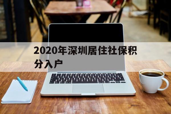 2020年深圳居住社保积分入户(深圳积分入户2020年政策 人社局) 深圳积分入户