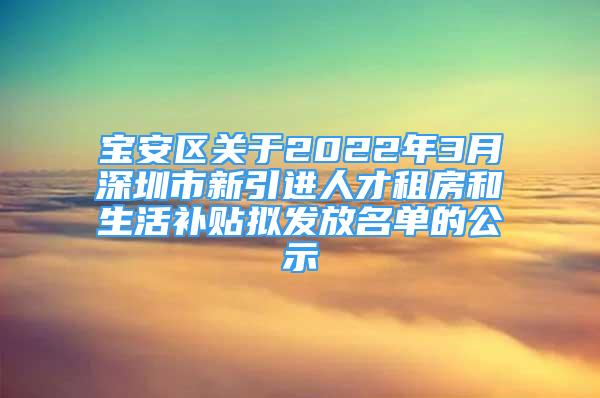 宝安区关于2022年3月深圳市新引进人才租房和生活补贴拟发放名单的公示