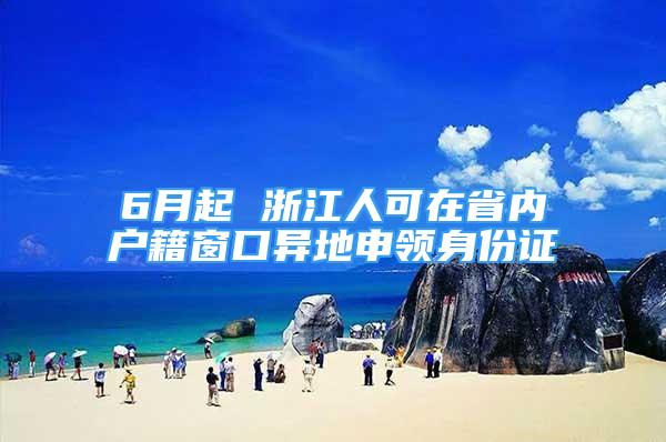 6月起 浙江人可在省内户籍窗口异地申领身份证