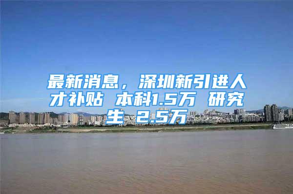 最新消息，深圳新引进人才补贴 本科1.5万 研究生 2.5万