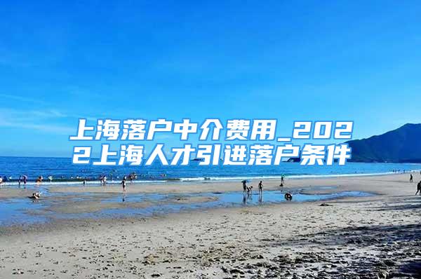 上海落户中介费用_2022上海人才引进落户条件