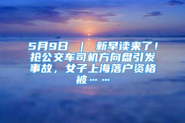 5月9日 ｜ 新早读来了！抢公交车司机方向盘引发事故，女子上海落户资格被……