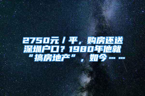 2750元／平，购房还送深圳户口？1980年他就“搞房地产”，如今……