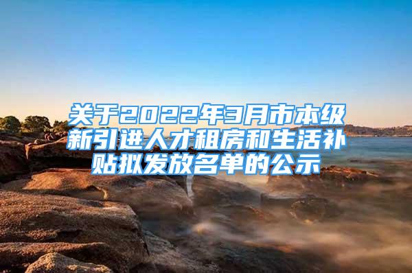 关于2022年3月市本级新引进人才租房和生活补贴拟发放名单的公示