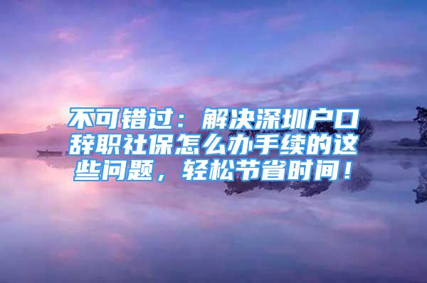 不可错过：解决深圳户口辞职社保怎么办手续的这些问题，轻松节省时间！