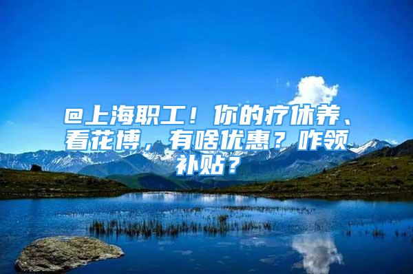 @上海职工！你的疗休养、看花博，有啥优惠？咋领补贴？