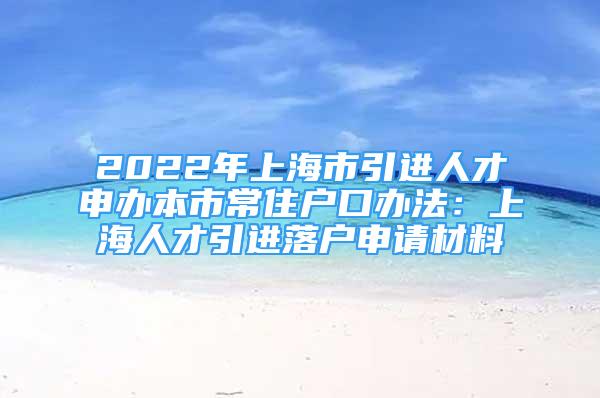 2022年上海市引进人才申办本市常住户口办法：上海人才引进落户申请材料