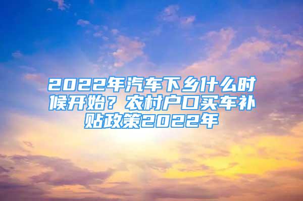 2022年汽车下乡什么时候开始？农村户口买车补贴政策2022年