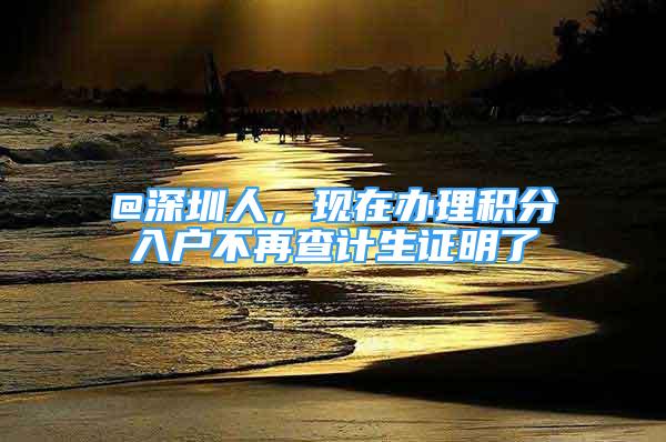 @深圳人，现在办理积分入户不再查计生证明了