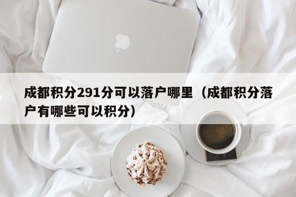 成都积分291分可以落户哪里（成都积分落户有哪些可以积分）