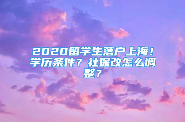 2020留学生落户上海！学历条件？社保改怎么调整？