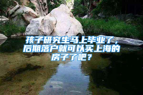 孩子研究生马上毕业了，后期落户就可以买上海的房子了吧？