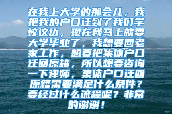 在我上大学的那会儿，我把我的户口迁到了我们学校这边，现在我马上就要大学毕业了，我想要回老家工作，想要把集体户口迁回原籍，所以想要咨询一下律师，集体户口迁回原籍需要满足什么条件？要经过什么流程呢？非常的谢谢！