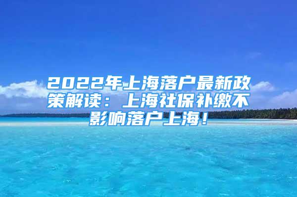 2022年上海落户最新政策解读：上海社保补缴不影响落户上海！