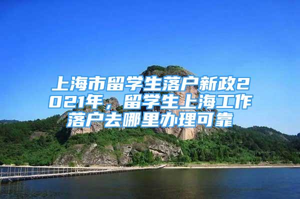 上海市留学生落户新政2021年，留学生上海工作落户去哪里办理可靠