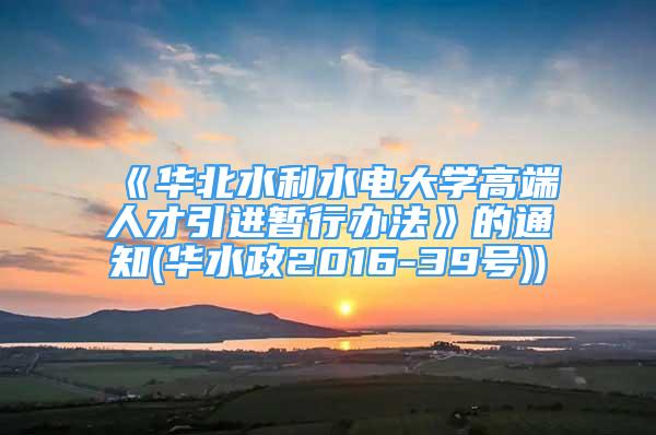 《华北水利水电大学高端人才引进暂行办法》的通知(华水政2016-39号))