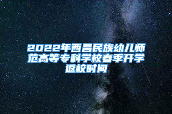 2022年西昌民族幼儿师范高等专科学校春季开学返校时间