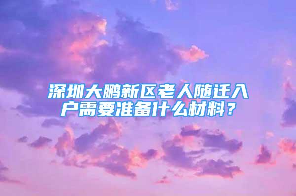 深圳大鹏新区老人随迁入户需要准备什么材料？