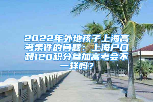 2022年外地孩子上海高考条件的问题：上海户口和120积分参加高考会不一样吗？